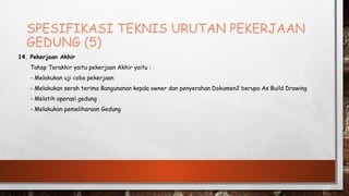 SPESIFIKASI TEKNIS URUTAN PEKERJAAN
GEDUNG (5)
14. Pekerjaan Akhir
Tahap Terakhir yaitu pekerjaan Akhir yaitu :
- Melakukan uji coba pekerjaan
- Melakukan serah terima Bangunanan kepda owner dan penyerahan Dokumen2 berupa As Build Drawing
- Melatih operasi gedung
- Melakukan pemeliharaan Gedung
 
