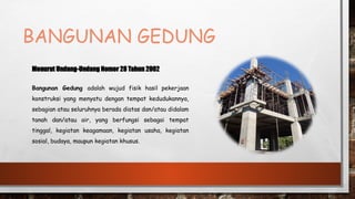 BANGUNAN GEDUNG
Menurut Undang-Undang Nomor 28 Tahun 2002
Bangunan Gedung adalah wujud fisik hasil pekerjaan
konstruksi yang menyatu dengan tempat kedudukannya,
sebagian atau seluruhnya berada diatas dan/atau didalam
tanah dan/atau air, yang berfungsi sebagai tempat
tinggal, kegiatan keagamaan, kegiatan usaha, kegiatan
sosial, budaya, maupun kegiatan khusus.
 