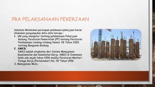 PRA PELAKSANAAN PEKERJAAN
Sebelum Melakukan persiapan pelaksaan pekerjaan harus
dilakukan pengumpulan data-data berupa :
1. UU yang mengatur tentang pelaksanaan Pekerjaan
Gedung. Peraturan Pemerintah (PP) tentang Peraturan
Pelaksanaan Undang-Undang Nomor 28 Tahun 2002
tentang Bangunan Gedung
2. SMK3L
SMK3 adalah singkatan dari Sistem Manajemen
Keselamatan dan Kesehatan Kerja. SMK3 di Indonesia
telah ada sejak tahun 1996 melalui Peraturan Menteri
Tenaga Kerja (Permenaker) No. 05 Tahun 1996
3. Manajemen Mutu
 
