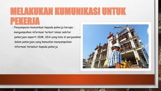 MELAKUKAN KUMUNIKASI UNTUK
PEKERJA
- Penyampaian komunikasi kepada pekerja berupa :
mengumpulkan informasi terkait lokasi sekitar
pekerjaan seperti SDM, SDA yang bisa di pergunakan
dalam pekerjaan yang kemudian menyampaikan
informasi tersebut kepada pekerja
 