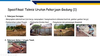 Spesifikasi Teknis Urutan Pekerjaan Gedung (1)
1. Pekerjaan Persiapan
- Menyiapkan administrasi (izin kerja, menyiapkan / menginventaris dokumen kontrak, gambar-gambar kerja)
- Pembersihan Lokasi Proyek - Pembuatan Direksi Keet - Pengukuran dan pemasangan Bowplank
2. Pekerjaan Galian / Urugan Tanah
 