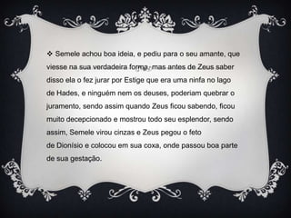  Semele achou boa ideia, e pediu para o seu amante, que
viesse na sua verdadeira forma, mas antes de Zeus saber
disso ela o fez jurar por Estige que era uma ninfa no lago
de Hades, e ninguém nem os deuses, poderiam quebrar o
juramento, sendo assim quando Zeus ficou sabendo, ficou
muito decepcionado e mostrou todo seu esplendor, sendo
assim, Semele virou cinzas e Zeus pegou o feto
de Dionísio e colocou em sua coxa, onde passou boa parte
de sua gestação.
 