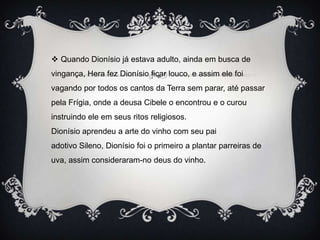  Quando Dionísio já estava adulto, ainda em busca de
vingança, Hera fez Dionísio ficar louco, e assim ele foi
vagando por todos os cantos da Terra sem parar, até passar
pela Frígia, onde a deusa Cibele o encontrou e o curou
instruindo ele em seus ritos religiosos.
Dionísio aprendeu a arte do vinho com seu pai
adotivo Sileno, Dionísio foi o primeiro a plantar parreiras de
uva, assim consideraram-no deus do vinho.
 