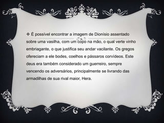  É possível encontrar a imagem de Dionísio assentado
sobre uma vasilha, com um copo na mão, o qual verte vinho
embriagante, o que justifica seu andar vacilante. Os gregos
ofereciam a ele bodes, coelhos e pássaros corvídeos. Este
deus era também considerado um guerreiro, sempre
vencendo os adversários, principalmente se livrando das
armadilhas de sua rival maior, Hera.
 