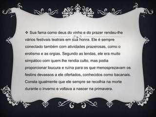  Sua fama como deus do vinho e do prazer rendeu-lhe
vários festivais teatrais em sua honra. Ele é sempre
conectado também com atividades prazerosas, como o
erotismo e as orgias. Segundo as lendas, ele era muito
simpático com quem lhe rendia culto, mas podia
proporcionar loucura e ruína para os que menosprezavam os
festins devassos a ele ofertados, conhecidos como bacanais.
Consta igualmente que ele sempre se recolhia na morte
durante o inverno e voltava a nascer na primavera.
 
