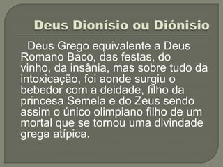 Deus Grego equivalente a Deus
Romano Baco, das festas, do
vinho, da insânia, mas sobre tudo da
intoxicação, foi aonde surgiu o
bebedor com a deidade, filho da
princesa Semela e do Zeus sendo
assim o único olimpiano filho de um
mortal que se tornou uma divindade
grega atípica.
 