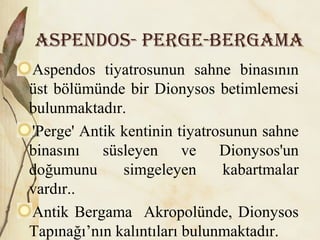 ASpENDOS- pErGE-BErGAMA
Aspendos tiyatrosunun sahne binasının
üst bölümünde bir Dionysos betimlemesi
bulunmaktadır.
'Perge' Antik kentinin tiyatrosunun sahne
binasını süsleyen ve Dionysos'un
doğumunu simgeleyen kabartmalar
vardır..
Antik Bergama Akropolünde, Dionysos
Tapınağı’nın kalıntıları bulunmaktadır.
 