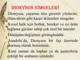 Dionysos s mgelerİ İ
Dionysos, yaşamın tüm gizemli yönlerini,
ölüm-dirim gibi karşıt ikilemleri simgeler.
Kırsal halk için bolluk, bereket ve iyi ürün
sağlama gücüne sahip çok özel bir tanrıdır.
Dönüşüm/değişimin görüngüsüdür.
Anadolu’da, Dionysos bir fıçı üzerinde
oturmuş olarak betimlenir,
Kimi zaman da kaplan ya da panterlerin
çektiği bir arabanın içindedir.
 