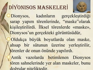 D yonisos maskelerİ İ
Dionysos, kadınların gerçekleştirdiği
sarap yapım törenlerinde, “maske”olarak
kişileştirilirdi. İlksel törenlerde «maske»,
Dionysos’un gerçekteki görüntüsüdür,
Oldukça büyük boyutlarda olan maske,
ahsap bir sütunun üzerine yerleştirilir,
törenler de onun önünde yapılırdı.
Antik vazolarda betimlenen Dionysos
tören sahnelerinde yer alan maskeler, bunu
 