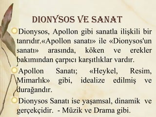 Dionysos ve sanat
Dionysos, Apollon gibi sanatla ilişkili bir
tanrıdır.«Apollon sanatı» ile «Dionysos'un
sanatı» arasında, köken ve erekler
bakımından çarpıcı karşıtlıklar vardır.
Apollon Sanatı; «Heykel, Resim,
Mimarlık» gibi, idealize edilmiş ve
durağandır.
Dionysos Sanatı ise yaşamsal, dinamik ve
gerçekçidir. - Müzik ve Drama gibi.
 