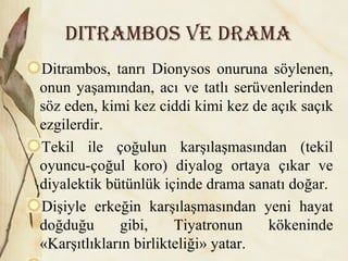 Ditrambos ve Drama
Ditrambos, tanrı Dionysos onuruna söylenen,
onun yaşamından, acı ve tatlı serüvenlerinden
söz eden, kimi kez ciddi kimi kez de açık saçık
ezgilerdir.
Tekil ile çoğulun karşılaşmasından (tekil
oyuncu-çoğul koro) diyalog ortaya çıkar ve
diyalektik bütünlük içinde drama sanatı doğar.
Dişiyle erkeğin karşılaşmasından yeni hayat
doğduğu gibi, Tiyatronun kökeninde
«Karşıtlıkların birlikteliği» yatar.
 