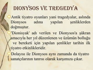 Dionysos ve tregeDya
Antik tiyatro oyunları yani tragedyalar, aslında
Dionysos adına yapılan şenliklerden
doğmuştur.
'Dionisyak' adı verilen ve Dionysos'a şükran
amacıyla her yıl düzenlenen ve üzümün bolluğu
ve bereketi için yapılan şenlikler tarihin ilk
tiyatro etkinlikleridir.
Dolayısı ile Dionysos aynı zamanda da tiyatro
sanatçılarının tanrısı olarak karşımıza çıkar.
 