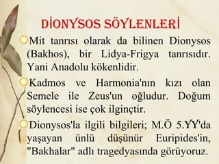 D ONYSOS SöYLENLErİ İ
Mit tanrısı olarak da bilinen Dionysos
(Bakhos), bir Lidya-Frigya tanrısıdır.
Yani Anadolu kökenlidir.
Kadmos ve Harmonia'nın kızı olan
Semele ile Zeus'un oğludur. Doğum
söylencesi ise çok ilginçtir.
Dionysos'la ilgili bilgileri; M.Ö 5.YY'da
yaşayan ünlü düşünür Euripides'in,
"Bakhalar" adlı tragedyasında görüyoruz.
 