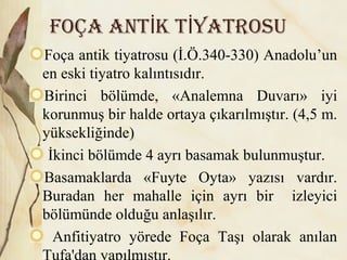 Foça ant k t yatrosuİ İ
Foça antik tiyatrosu (İ.Ö.340-330) Anadolu’un
en eski tiyatro kalıntısıdır.
Birinci bölümde, «Analemna Duvarı» iyi
korunmuş bir halde ortaya çıkarılmıştır. (4,5 m.
yüksekliğinde)
İkinci bölümde 4 ayrı basamak bulunmuştur.
Basamaklarda «Fuyte Oyta» yazısı vardır.
Buradan her mahalle için ayrı bir izleyici
bölümünde olduğu anlaşılır.
Anfitiyatro yörede Foça Taşı olarak anılan
Tufa'dan yapılmıştır.
 