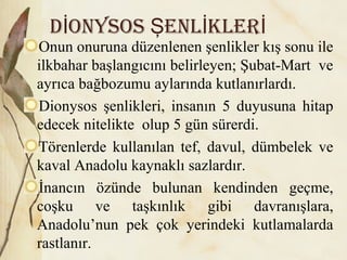 D onysos enl klerİ Ş İ İ
Onun onuruna düzenlenen şenlikler kış sonu ile
ilkbahar başlangıcını belirleyen; Şubat-Mart ve
ayrıca bağbozumu aylarında kutlanırlardı.
Dionysos şenlikleri, insanın 5 duyusuna hitap
edecek nitelikte olup 5 gün sürerdi.
Törenlerde kullanılan tef, davul, dümbelek ve
kaval Anadolu kaynaklı sazlardır.
İnancın özünde bulunan kendinden geçme,
coşku ve taşkınlık gibi davranışlara,
Anadolu’nun pek çok yerindeki kutlamalarda
rastlanır.
 