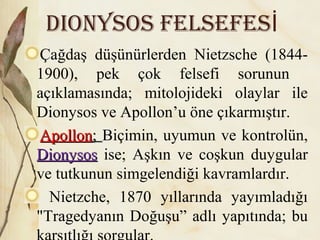 DioNysos FELsEFEsİ
Çağdaş düşünürlerden Nietzsche (1844-
1900), pek çok felsefi sorunun
açıklamasında; mitolojideki olaylar ile
Dionysos ve Apollon’u öne çıkarmıştır.
ApollonApollon;; Biçimin, uyumun ve kontrolün,
DionysosDionysos ise; Aşkın ve coşkun duygular
ve tutkunun simgelendiği kavramlardır.
Nietzche, 1870 yıllarında yayımladığı
"Tragedyanın Doğuşu” adlı yapıtında; bu
 