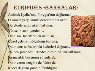 EuripiDES «BAkhALAr»
Atılmak Lydia’nın, Phrygia’nın dağlarına!
O zaman yeryüzünde derelerde süt akar.
Derelerde şarap akar, bal akar;
Yükselir sanki yerden…
Dionisos tanrıların en mutlusu,
Güzel çelenkli şölenlerin baş tacı,
Odur tanrı sofralarında kederleri dağıtan…
Akınca şarap testilerinden pırıl pırıl özü salkımın,
Sarmaşıkla bezenmiş şölenlerde,
Odur veren zengine de fakire de,
Keder dağıtan şarabın ferahlığını….
 