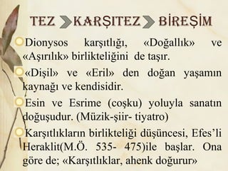 TEz KAR iTEz B RE MŞ İ Şİ
Dionysos karşıtlığı, «Doğallık» ve
«Aşırılık» birlikteliğini de taşır.
«Dişil» ve «Eril» den doğan yaşamın
kaynağı ve kendisidir.
Esin ve Esrime (coşku) yoluyla sanatın
doğuşudur. (Müzik-şiir- tiyatro)
Karşıtlıkların birlikteliği düşüncesi, Efes’li
Heraklit(M.Ö. 535- 475)ile başlar. Ona
göre de; «Karşıtlıklar, ahenk doğurur»
 