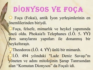 D oNysos vE FoçAİ
Foça (Fokai), antik İyon yerleşimlerinin en
önemlilerinden biriydi.
Foça, felsefe, mimarlık ve heykel yapımında
öncü oldu. Phokaia'lı Telephanes (İ.Ö. 5. yy)
Pers saraylarını yapıtları ile donanmış bir
heykeltıraştı.
Theodoros (İ.Ö. 4. yy) ünlü bir mimardı.
İ.Ö. 494 yılındaki "Lade Deniz Savaşı"nı
yöneten ve adını mitolojinin Şarap Tanrısından
alan “Komutan Dionysos” da Foçalı idi.
 