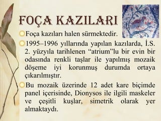 Foça kazıları halen sürmektedir.
1995–1996 yıllarında yapılan kazılarda, İ.S.
2. yüzyıla tarihlenen “atrium”lu bir evin bir
odasında renkli taşlar ile yapılmış mozaik
döşeme iyi korunmuş durumda ortaya
çıkarılmıştır.
Bu mozaik üzerinde 12 adet kare biçimde
panel içerisinde, Dionysos ile ilgili maskeler
ve çeşitli kuşlar, simetrik olarak yer
almaktaydı.
FOÇA KAZILARI
 