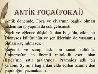ANT K FOÇA(FOKA )İ İ
Antik dönemde, Foça ve civarının bağlık olması
nedeni şarap yapımı da çok gelişmişti.
Zevk ve eğlence düşkünü olan Foça’da, etkin bir
Dionysos kültürünün ve şenliklerinin de yaşanmış
olması kaçınılmazdı.
Bağcılık ve şarap, eski bir sanat kültüdür.
Homeros’un en önemli mitolojik eseri olan
İliada’nın satır aralarında; Pramnios adlı bir
şarabın, Symrna bağlardan elde edilen üzümlerden
yapıldığını yazmaktadır..
 