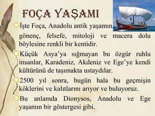 FOÇA YA AMIŞ
İşte Foça, Anadolu antik yaşamın,
gönenç, felsefe, mitoloji ve macera dolu
böylesine renkli bir kentidir.
Küçük Asya’ya sığmayan bu özgür ruhlu
insanlar, Karadeniz, Akdeniz ve Ege’ye kendi
kültürünü de taşımakta ustaydılar.
2500 yıl sonra, bugün hala bu geçmişin
köklerini ve kalıtlarını arıyor ve buluyoruz.
Bu anlamda Dionysos, Anadolu ve Ege
yaşamın bir göstergesi gibi.
 
