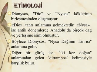 ET MOLOJİ İET MOLOJİ İ
Dionysos, "Dio” ve “Nysos" köklerinin
birleşmesinden oluşmuştur.
«Dio», tanrı anlamına gelmektedir. «Nysa»
ise antik dönemlerde Anadolu’da birçok dağ
ve yerleşime isim olmuştur.
Böylece Dionysos; "Nysa Dağının Tanrısı"
anlamına gelir.
Diğer bir görüş ise, "iki kez doğan"
anlamından gelen "ditrambos" kelimesiyle
karşılık bulur.
 