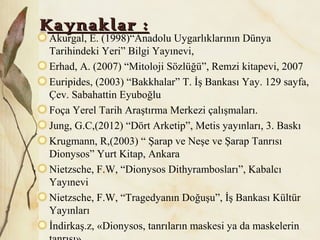Kaynaklar :Kaynaklar :
Akurgal, E. (1998)“Anadolu Uygarlıklarının Dünya
Tarihindeki Yeri” Bilgi Yayınevi,
Erhad, A. (2007) “Mitoloji Sözlüğü”, Remzi kitapevi, 2007
Euripides, (2003) “Bakkhalar” T. İş Bankası Yay. 129 sayfa,
Çev. Sabahattin Eyuboğlu
Foça Yerel Tarih Araştırma Merkezi çalışmaları.
Jung, G.C,(2012) “Dört Arketip”, Metis yayınları, 3. Baskı
Krugmann, R,(2003) “ Şarap ve Neşe ve Şarap Tanrısı
Dionysos” Yurt Kitap, Ankara
Nietzsche, F.W, “Dionysos Dithyrambosları”, Kabalcı
Yayınevi
Nietzsche, F.W, “Tragedyanın Doğuşu”, İş Bankası Kültür
Yayınları
İndirkaş.z, «Dionysos, tanrıların maskesi ya da maskelerin
 