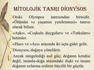 M TOLOJ k TANri D ONYSOSİ İ İ
Oniki Olympos tanrısından birisidir.
«Ölümün ve yaşamın yenilenmesi» tanrısı
olarak bilinir.
«Aşkı», «Coşkulu duyguları» ve «Tutkuları»
betimler.
«Haz» ve «Acı» arasında iki uçta gider gelir.
Dionysos, doğaya yöneliktir.
Ancak simgelediği asıl güç; doğanın kendisi
değil, insanla-doğa arasındaki ilişki ve insanı
doğanın sırlarına erdiren büyülü bir güçtür.
 