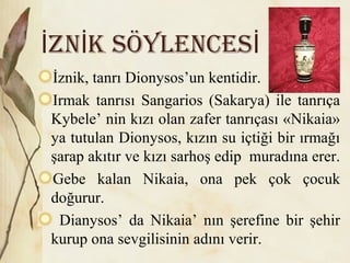 ZN k SöYLENCESİ İ İ
İznik, tanrı Dionysos’un kentidir.
Irmak tanrısı Sangarios (Sakarya) ile tanrıça
Kybele’ nin kızı olan zafer tanrıçası «Nikaia»
ya tutulan Dionysos, kızın su içtiği bir ırmağı
şarap akıtır ve kızı sarhoş edip muradına erer.
Gebe kalan Nikaia, ona pek çok çocuk
doğurur.
Dianysos’ da Nikaia’ nın şerefine bir şehir
kurup ona sevgilisinin adını verir.
 