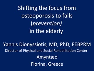 Shifting the focus from osteoporosis to falls ( prevention)   in the elderly  Yannis Dionyssiotis, MD, PhD, FEBPRM Director of Physical and Social Rehabilitation Center  Amyntæo Florina, Greece 