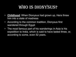 Who is Dionysus?Childhood: When Dionysus had grown up, Hera threw him into a state of madnessAccording to the common tradition, Dionysus first wandered through EgyptThe most famous part of his wanderings in Asia is his expedition to India, which is said to have lasted three, or, according to some, even 52 years.