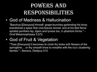 Powers and ResponsibilitiesGod of Madness & Hallucination     "Bacchus [Dionysos] himself, grape-bunches garlanding his brow, brandished a spear that vine-leaves twined, and at his feet fierce spotted panthers lay, tigers and lynxes too, in phantom forms." - Ovid Metamorphoses 3.572God of Fruit & Vegetation     "Thee [Dionysos] it becomes to circle thy locks with flowers of the springtime ... or thy smooth brow to wreathe with the ivy’s clustering berries." - Seneca, Oedipus 413 