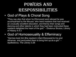 Powers and ResponsibilitiesGod of Plays & Choral Song"They say also that when he [Dionysos] went abroad he was accompanied by the Mousai, who were maidens that had received an unusually excellent education, and that by their songs and dancing and other talents in which they had been instructed these maidens delighted the heart of the god." - DiodorusSiculus, Library of History 4.4.3God of Homosexuality & Effeminacy"Hermes took him [the newborn infant Dionysos] to Ino and Athamas, and persuaded them to bring him up as a girl." - Apollodorus, The Library 3.28