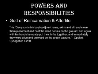 Powers and ResponsibilitiesGod of Reincarnation & Afterlife"He [Dionysos in his boyhood] rent rams, skins and all, and clove them piecemeal and cast the dead bodies on the ground; and again with his hands he neatly put their limbs together, and immediately they were alive and browsed on the green pasture." - Oppian, Cynegetica 4.230