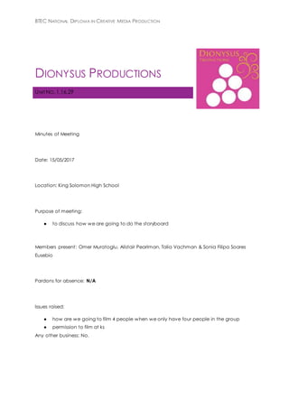 BTEC NATIONAL DIPLOMA IN CREATIVE MEDIA PRODUCTION
DIONYSUS PRODUCTIONS
UNIT NO. 1,16,29
Minutes of Meeting
Date: 15/05/2017
Location: King Solomon High School
Purpose of meeting:
● to discuss how we are going to do the storyboard
Members present: Omer Muratoglu, Alistair Pearlman, Talia Vachman & Sonia Filipa Soares
Eusebio
Pardons for absence: N/A
Issues raised:
● how are we going to film 4 people when we only have four people in the group
● permission to film at ks
Any other business: No.
 