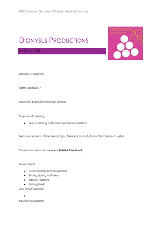 BTEC NATIONAL DIPLOMA IN CREATIVE MEDIA PRODUCTION
DIONYSUS PRODUCTIONS
UNIT NO. 1,16,29
Minutes of Meeting
Date: 22/05/2017
Location: King Solomon High School
Purpose of meeting:
● discuss filming and other options for locations
Members present: Omer Muratoglu,, Talia Vachman & Sonia Filipa Soares Eusebio
Pardons for absence: In exam [Alistair Pearlman]
Issues raised:
● other filming location options
● filming during half-term
● Backup options
● Editing film?
Any other business:
●
Solutions suggested
 