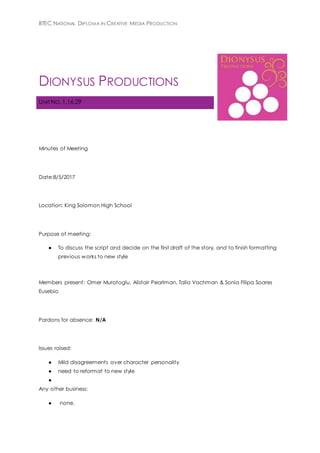 BTEC NATIONAL DIPLOMA IN CREATIVE MEDIA PRODUCTION
DIONYSUS PRODUCTIONS
UNIT NO. 1,16,29
Minutes of Meeting
Date:8/5/2017
Location: King Solomon High School
Purpose of meeting:
● To discuss the script and decide on the first draft of the story, and to finish formatting
previous works to new style
Members present: Omer Muratoglu, Alistair Pearlman, Talia Vachman & Sonia Filipa Soares
Eusebio
Pardons for absence: N/A
Issues raised:
● Mild disagreements over character personality
● need to reformat to new style
●
Any other business:
● none.
 