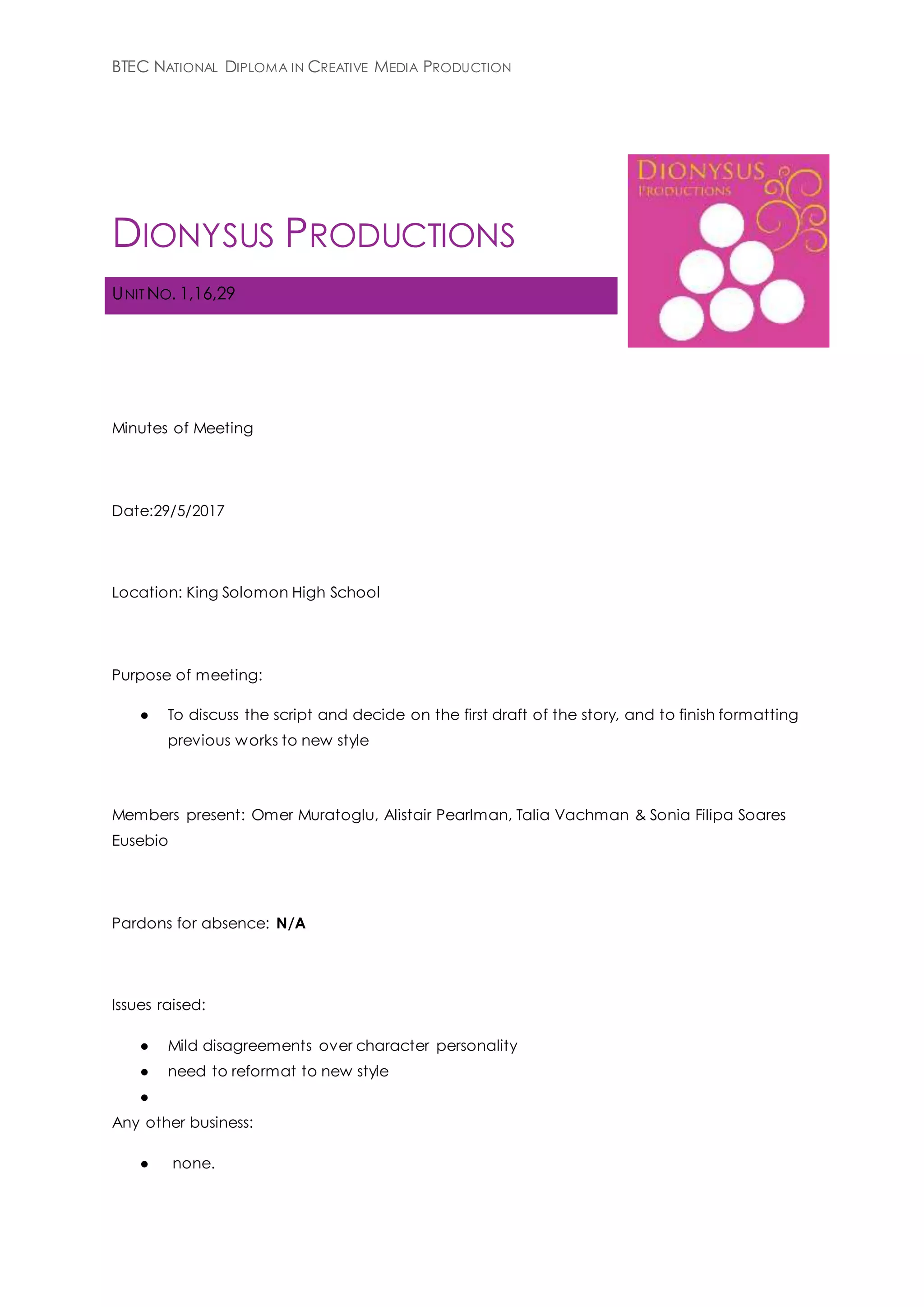 BTEC NATIONAL DIPLOMA IN CREATIVE MEDIA PRODUCTION
DIONYSUS PRODUCTIONS
UNIT NO. 1,16,29
Minutes of Meeting
Date:29/5/2017
Location: King Solomon High School
Purpose of meeting:
● To discuss the script and decide on the first draft of the story, and to finish formatting
previous works to new style
Members present: Omer Muratoglu, Alistair Pearlman, Talia Vachman & Sonia Filipa Soares
Eusebio
Pardons for absence: N/A
Issues raised:
● Mild disagreements over character personality
● need to reformat to new style
●
Any other business:
● none.