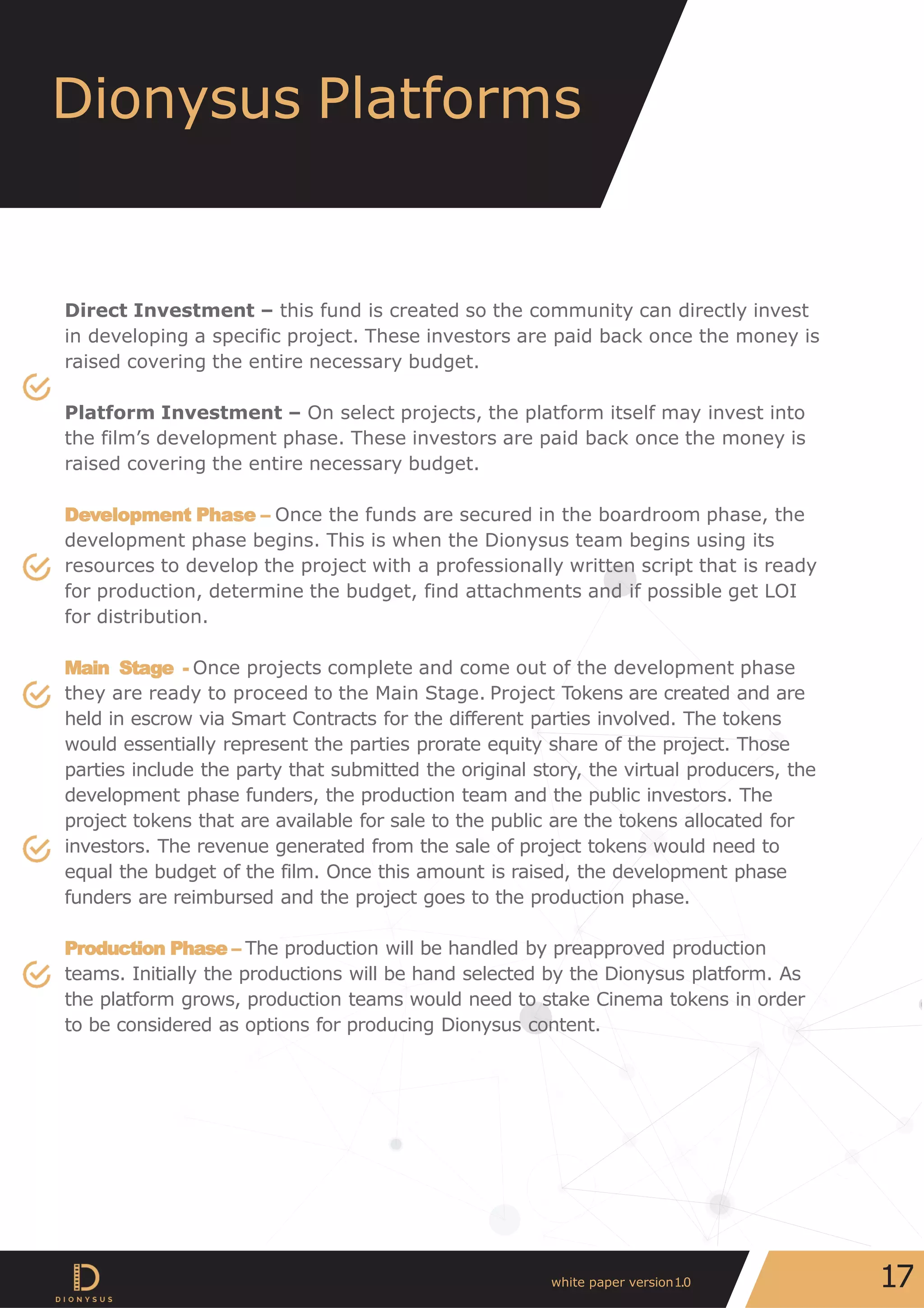 Direct Investment – this fund is created so the community can directly invest
in developing a specific project. These investors are paid back once the money is
raised covering the entire necessary budget.
Platform Investment – On select projects, the platform itself may invest into
the film’s development phase. These investors are paid back once the money is
raised covering the entire necessary budget.
Development Phase – Once the funds are secured in the boardroom phase, the
development phase begins. This is when the Dionysus team begins using its
resources to develop the project with a professionally written script that is ready
for production, determine the budget, find attachments and if possible get LOI
for distribution.
Main Stage - Once projects complete and come out of the development phase
they are ready to proceed to the Main Stage. Project Tokens are created and are
held in escrow via Smart Contracts for the different parties involved. The tokens
would essentially represent the parties prorate equity share of the project. Those
parties include the party that submitted the original story, the virtual producers, the
development phase funders, the production team and the public investors. The
project tokens that are available for sale to the public are the tokens allocated for
investors. The revenue generated from the sale of project tokens would need to
equal the budget of the film. Once this amount is raised, the development phase
funders are reimbursed and the project goes to the production phase.
Production Phase – The production will be handled by preapproved production
teams. Initially the productions will be hand selected by the Dionysus platform. As
the platform grows, production teams would need to stake Cinema tokens in order
to be considered as options for producing Dionysus content.
Dionysus Platforms
17white paper version1.0
 