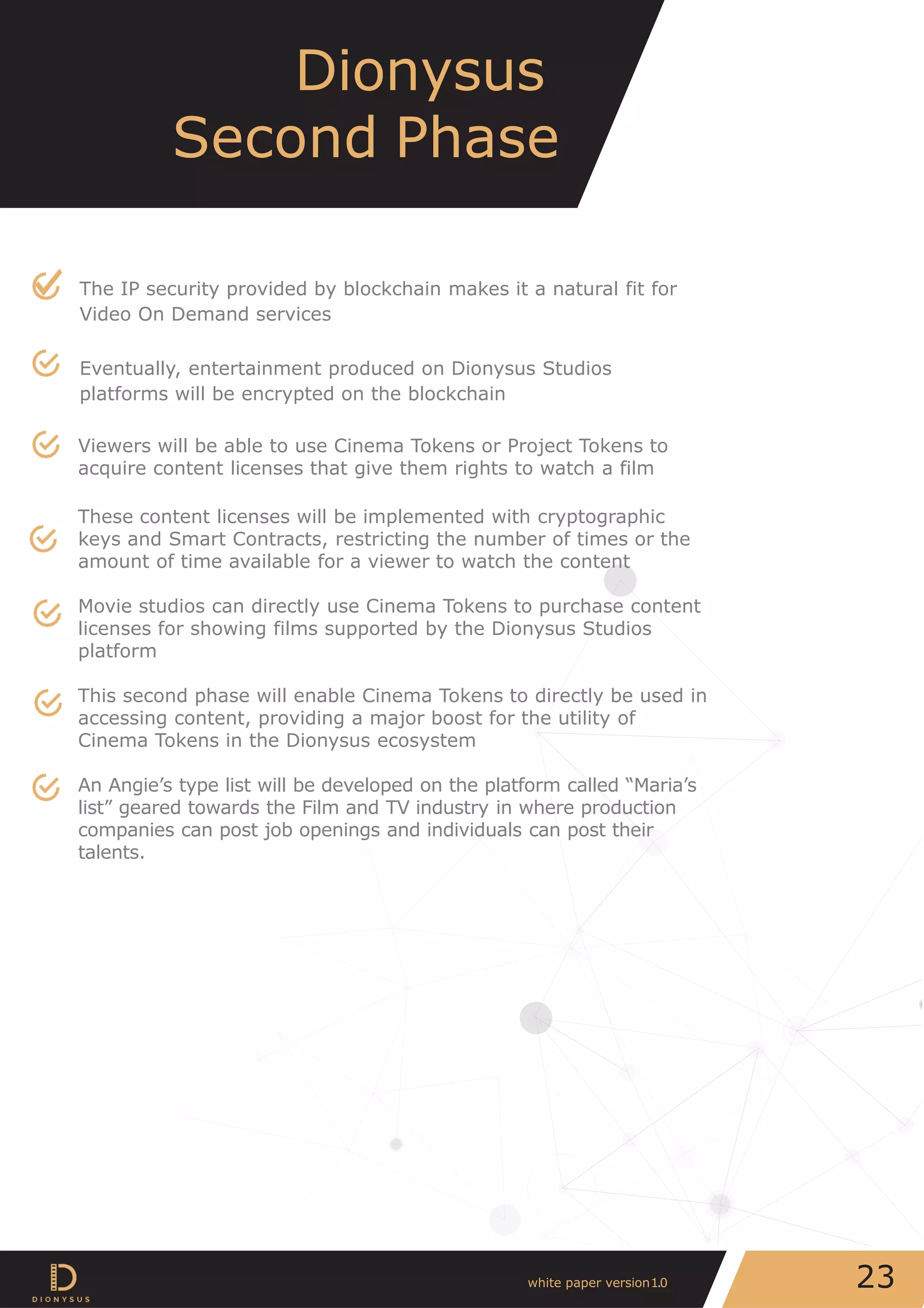 The IP security provided by blockchain makes it a natural fit for
Video On Demand services
Eventually, entertainment produced on Dionysus Studios
platforms will be encrypted on the blockchain
Viewers will be able to use Cinema Tokens or Project Tokens to
acquire content licenses that give them rights to watch a film
These content licenses will be implemented with cryptographic
keys and Smart Contracts, restricting the number of times or the
amount of time available for a viewer to watch the content
Movie studios can directly use Cinema Tokens to purchase content
licenses for showing films supported by the Dionysus Studios
platform
This second phase will enable Cinema Tokens to directly be used in
accessing content, providing a major boost for the utility of
Cinema Tokens in the Dionysus ecosystem
An Angie’s type list will be developed on the platform called “Maria’s
list” geared towards the Film and TV industry in where production
companies can post job openings and individuals can post their
talents.
Dionysus
Second Phase
23white paper version1.0
 