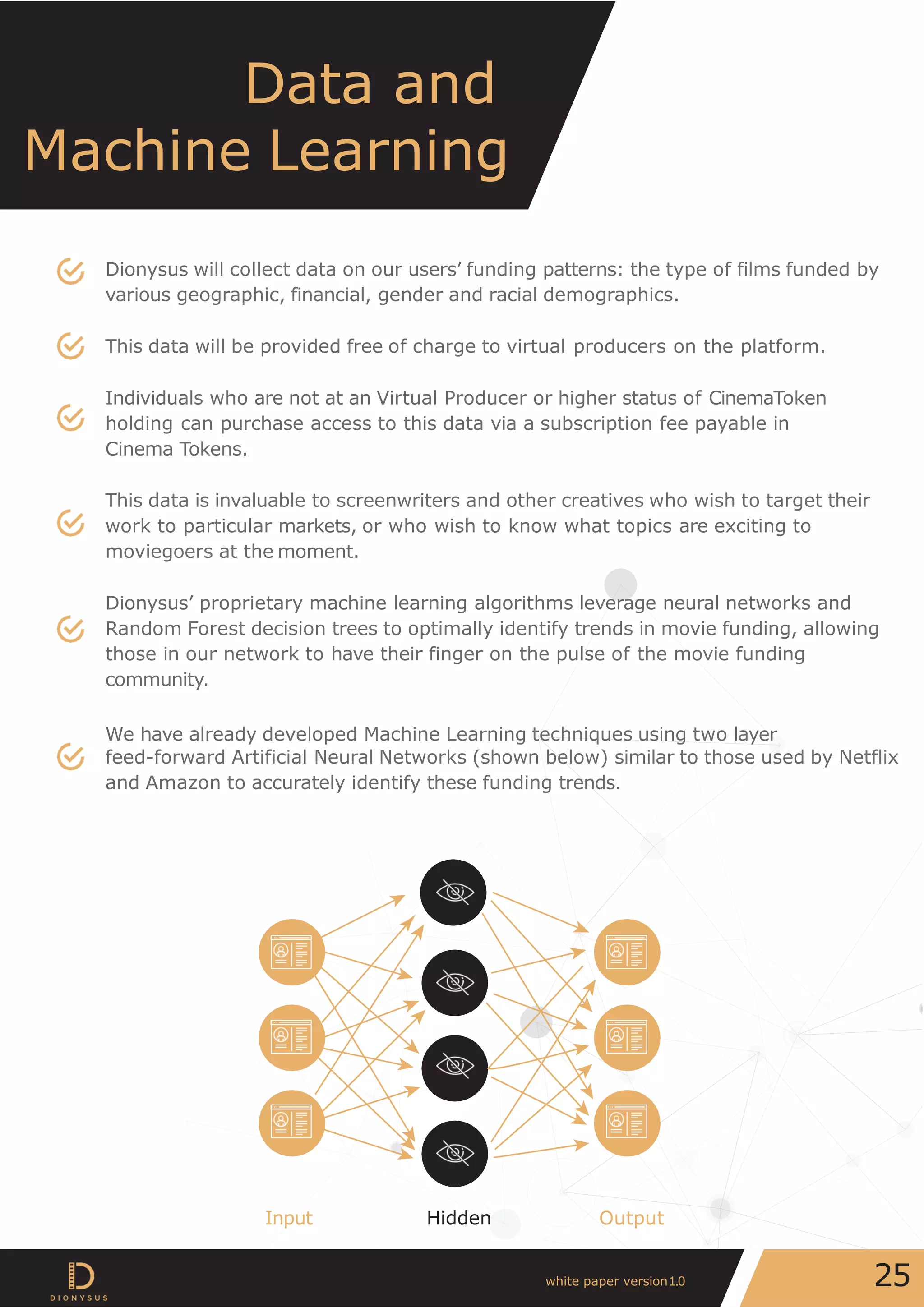 Dionysus will collect data on our users’ funding patterns: the type of films funded by
various geographic, financial, gender and racial demographics.
This data will be provided free of charge to virtual producers on the platform.
Individuals who are not at an Virtual Producer or higher status of CinemaToken
holding can purchase access to this data via a subscription fee payable in
Cinema Tokens.
This data is invaluable to screenwriters and other creatives who wish to target their
work to particular markets, or who wish to know what topics are exciting to
moviegoers at the moment.
Dionysus’ proprietary machine learning algorithms leverage neural networks and
Random Forest decision trees to optimally identify trends in movie funding, allowing
those in our network to have their finger on the pulse of the movie funding
community.
We have already developed Machine Learning techniques using two layer
feed-forward Artificial Neural Networks (shown below) similar to those used by Netflix
and Amazon to accurately identify these funding trends.
Data and
Machine Learning
Input Hidden Output
25white paper version1.0
 