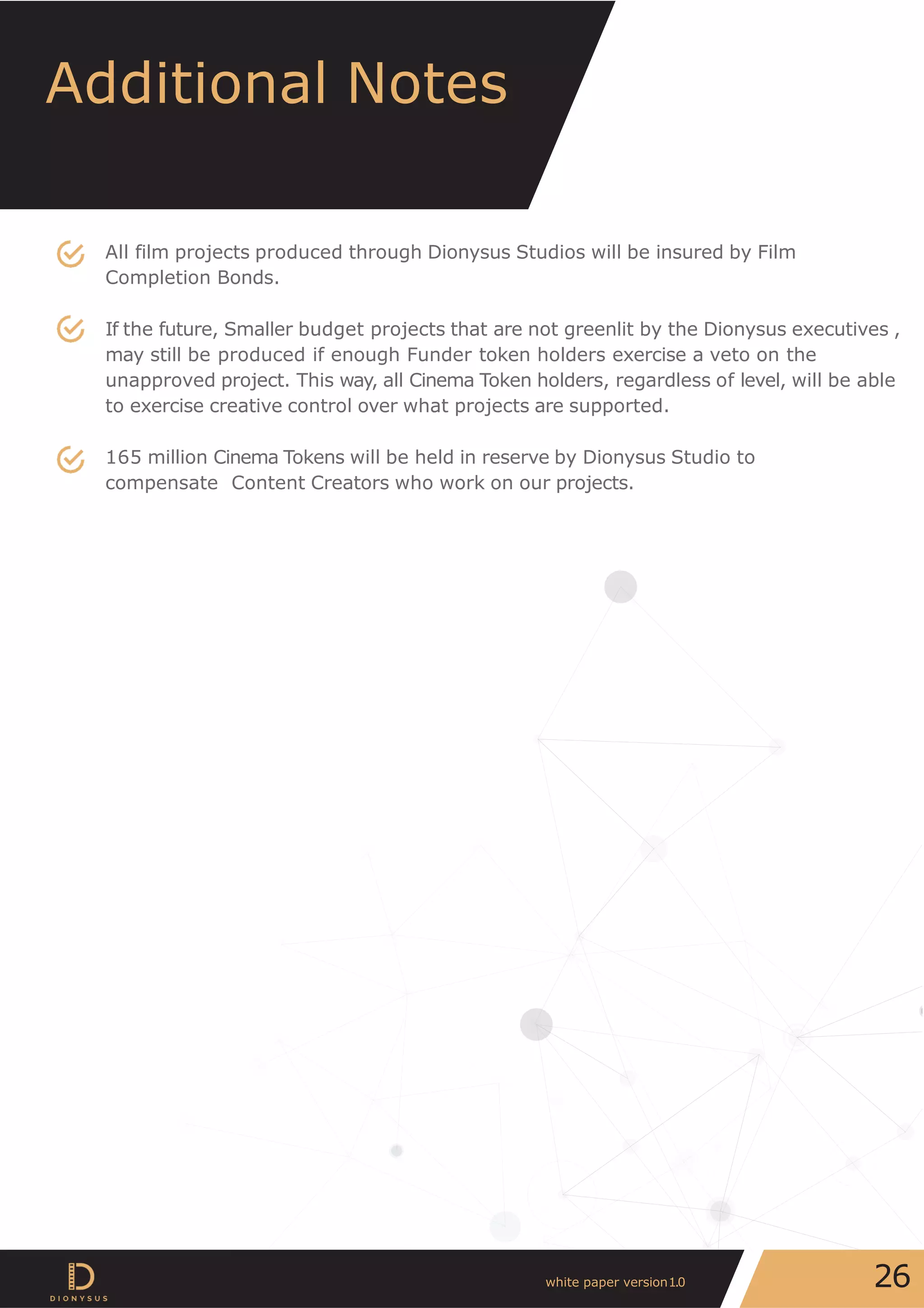Additional Notes
All film projects produced through Dionysus Studios will be insured by Film
Completion Bonds.
If the future, Smaller budget projects that are not greenlit by the Dionysus executives ,
may still be produced if enough Funder token holders exercise a veto on the
unapproved project. This way, all Cinema Token holders, regardless of level, will be able
to exercise creative control over what projects are supported.
165 million Cinema Tokens will be held in reserve by Dionysus Studio to
compensate Content Creators who work on our projects.
26white paper version1.0
 