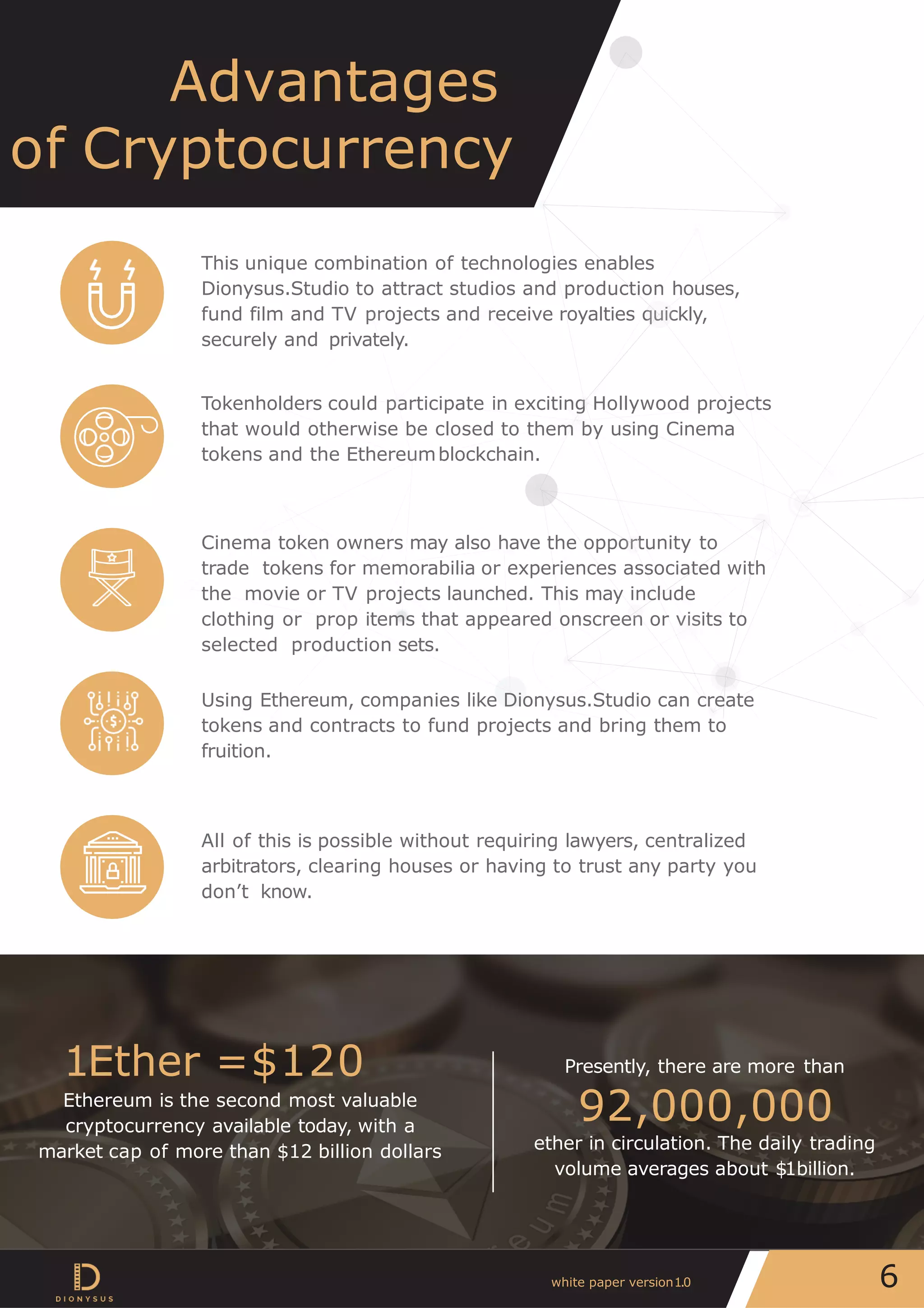 Advantages
of Cryptocurrency
This unique combination of technologies enables
Dionysus.Studio to attract studios and production houses,
fund film and TV projects and receive royalties quickly,
securely and privately.
Tokenholders could participate in exciting Hollywood projects
that would otherwise be closed to them by using Cinema
tokens and the Ethereumblockchain.
Cinema token owners may also have the opportunity to
trade tokens for memorabilia or experiences associated with
the movie or TV projects launched. This may include
clothing or prop items that appeared onscreen or visits to
selected production sets.
Using Ethereum, companies like Dionysus.Studio can create
tokens and contracts to fund projects and bring them to
fruition.
All of this is possible without requiring lawyers, centralized
arbitrators, clearing houses or having to trust any party you
don’t know.
Presently, there are more than
92,000,000
ether in circulation. The daily trading
volume averages about $1billion.
1Ether =$120
Ethereum is the second most valuable
cryptocurrency available today, with a
market cap of more than $12 billion dollars
6white paper version1.0
 