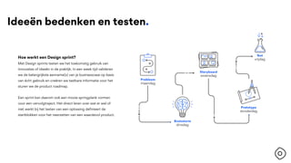 Ideeën bedenken en testen.
Hoe werkt een Design sprint?
Met Design sprints testen we het toekomstig gebruik van
innovaties of ideeën in de praktijk. In een week tijd valideren
we de belangrijkste aanname(s) van je businesscase op basis
van écht gebruik en creëren we tastbare informatie voor het
sturen we de product roadmap.
Een sprint kan daarom ook een mooie springplank vormen
voor een vervolgtraject. Het direct leren over wat er wel of
niet werkt bij het testen van een oplossing definieert de
startblokken voor het neerzetten van een waardevol product.
 