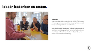 Ideeën bedenken en testen.
Resultaat.
Of je nu een app maakt, met sensoren wil werken of een nieuwe
merkstrategie wilt neerzetten. Met een design sprint kunnen wij
tot een concreet gevalideerd concept komen.
Door de belangrijkste aannames uit te werken in een concept en
te valideren bij de doelgroep leer je hun behoeftes beter kennen
en weet je zo sneller of het de moeite waard is om de duik te
nemen voor verdere doorontwikkeling.
 