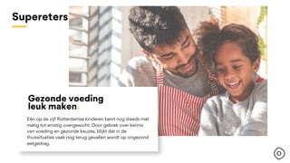 Eén op de vijf Rotterdamse kinderen kamt nog steeds met
matig tot ernstig overgewicht. Door gebrek over kennis
van voeding en gezonde keuzes, blijkt dat in de
thuissituaties vaak nog terug gevallen wordt op ongezond
eetgedrag.
Gezonde voeding
leuk maken.
Supereters.
 