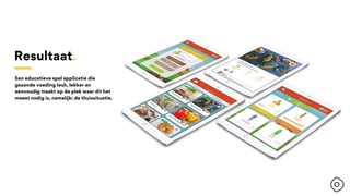 Resultaat.
Een educatieve spel applicatie die
gezonde voeding leuk, lekker en
eenvoudig maakt op de plek waar dit het
meest nodig is, namelijk: de thuissituatie.
 