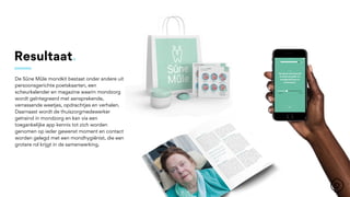 Resultaat.
De Sûne Mûle mondkit bestaat onder andere uit
persoonsgerichte poetskaarten, een
scheurkalender en magazine waarin mondzorg
wordt geïntegreerd met aansprekende,
verrassende weetjes, opdrachtjes en verhalen.
Daarnaast wordt de thuiszorgmedewerker
getraind in mondzorg en kan via een
toegankelijke app kennis tot zich worden
genomen op ieder gewenst moment en contact
worden gelegd met een mondhygiënist, die een
grotere rol krijgt in de samenwerking.
 