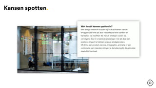Wat houdt kansen spotten in?
Met design research kruipen wij in de schoenen van de
eindgebruiker met als doel hetzelfde te leren denken en
handelen. De inzichten die hieruit ontstaan voeren wij
vervolgens door in creatieve oplossingen met als doel een
positieve impact te hebben op jouw eindgebruikers.
Of dit nu een product, service, infographic, animatie of een
combinatie van meerdere dingen is, de beleving bij de gebruiker
staat altijd centraal.
Kansen spotten.
 